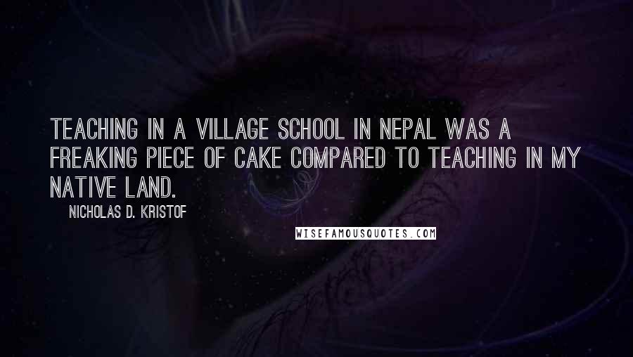 Nicholas D. Kristof Quotes: Teaching in a village school in Nepal was a freaking piece of cake compared to teaching in my native land.