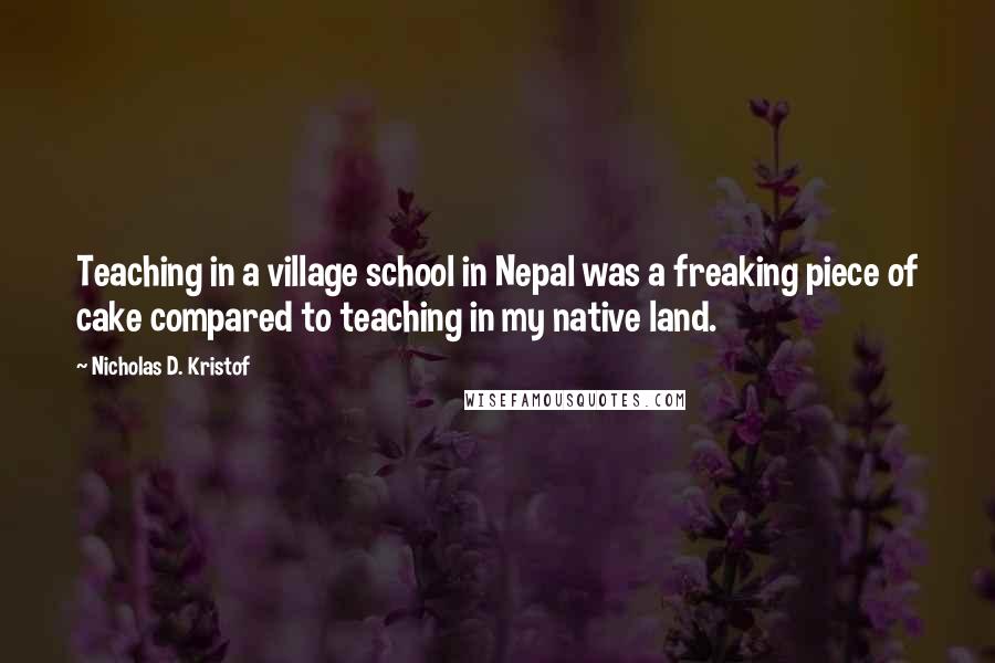 Nicholas D. Kristof Quotes: Teaching in a village school in Nepal was a freaking piece of cake compared to teaching in my native land.