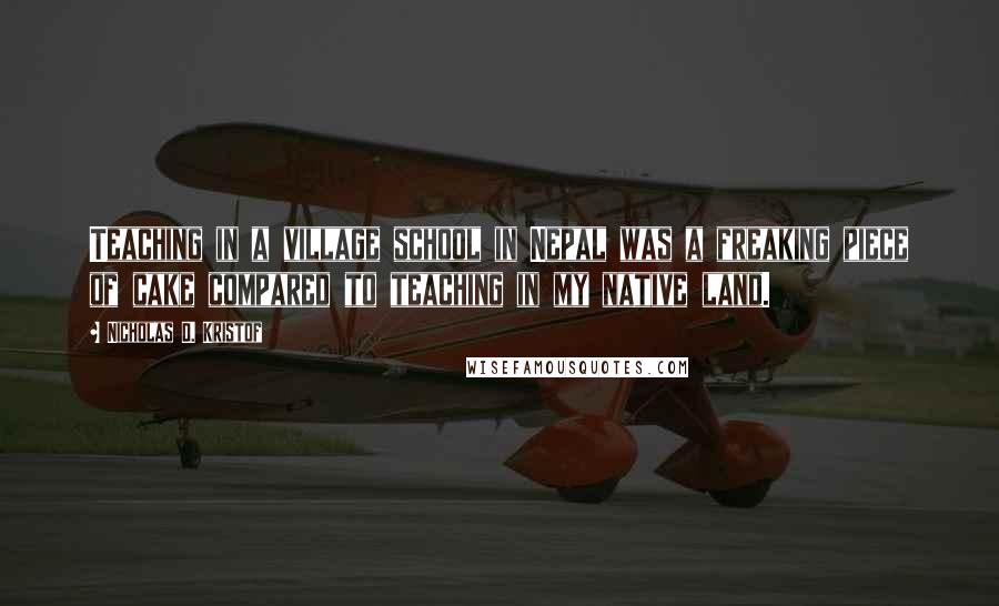 Nicholas D. Kristof Quotes: Teaching in a village school in Nepal was a freaking piece of cake compared to teaching in my native land.