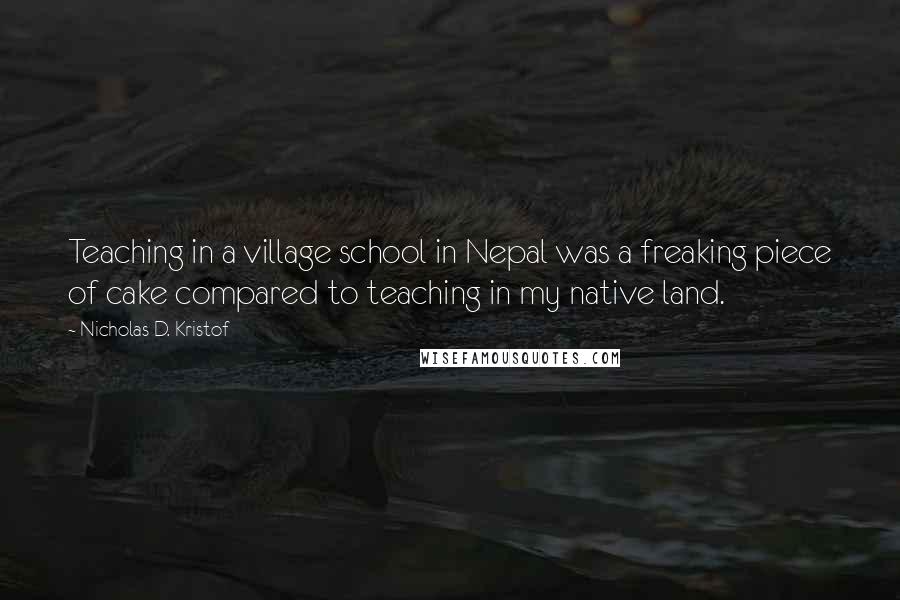 Nicholas D. Kristof Quotes: Teaching in a village school in Nepal was a freaking piece of cake compared to teaching in my native land.