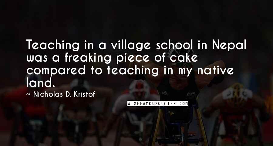 Nicholas D. Kristof Quotes: Teaching in a village school in Nepal was a freaking piece of cake compared to teaching in my native land.