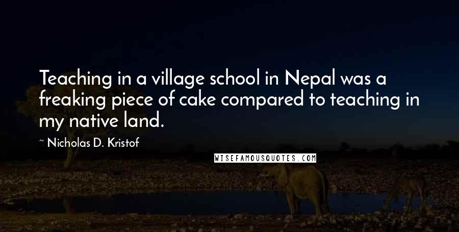 Nicholas D. Kristof Quotes: Teaching in a village school in Nepal was a freaking piece of cake compared to teaching in my native land.