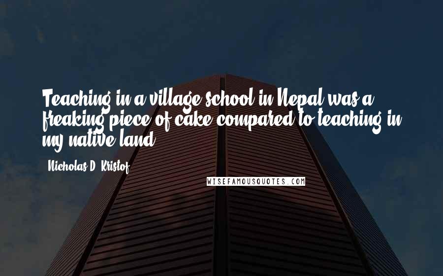 Nicholas D. Kristof Quotes: Teaching in a village school in Nepal was a freaking piece of cake compared to teaching in my native land.