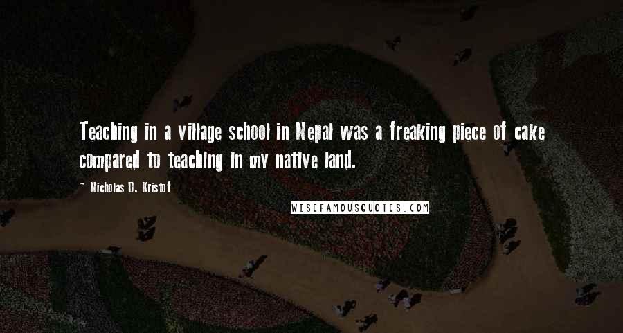 Nicholas D. Kristof Quotes: Teaching in a village school in Nepal was a freaking piece of cake compared to teaching in my native land.