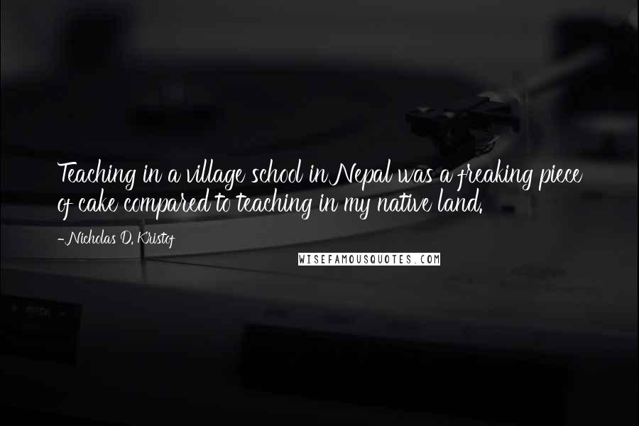 Nicholas D. Kristof Quotes: Teaching in a village school in Nepal was a freaking piece of cake compared to teaching in my native land.