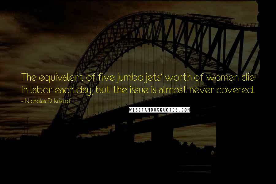 Nicholas D. Kristof Quotes: The equivalent of five jumbo jets' worth of women die in labor each day, but the issue is almost never covered.