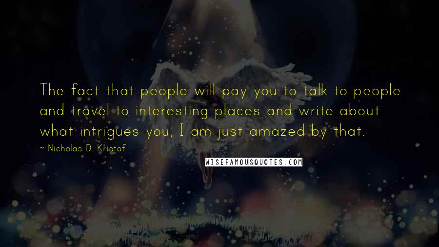 Nicholas D. Kristof Quotes: The fact that people will pay you to talk to people and travel to interesting places and write about what intrigues you, I am just amazed by that.