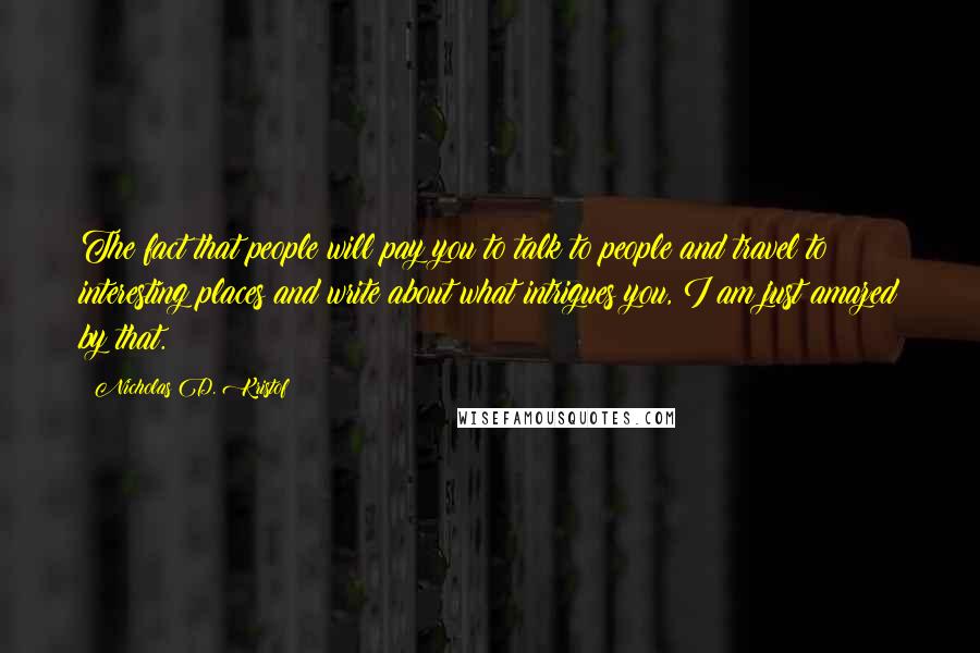 Nicholas D. Kristof Quotes: The fact that people will pay you to talk to people and travel to interesting places and write about what intrigues you, I am just amazed by that.