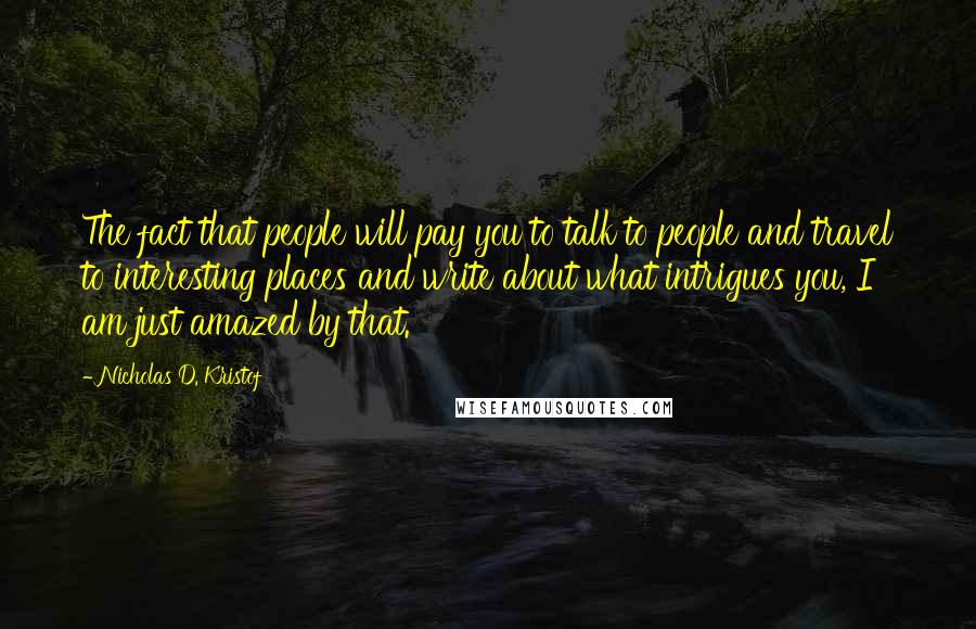Nicholas D. Kristof Quotes: The fact that people will pay you to talk to people and travel to interesting places and write about what intrigues you, I am just amazed by that.