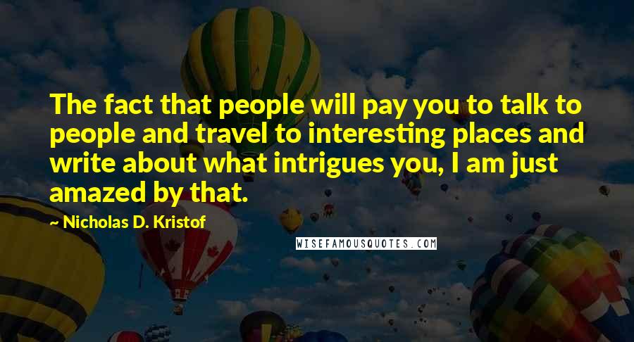 Nicholas D. Kristof Quotes: The fact that people will pay you to talk to people and travel to interesting places and write about what intrigues you, I am just amazed by that.