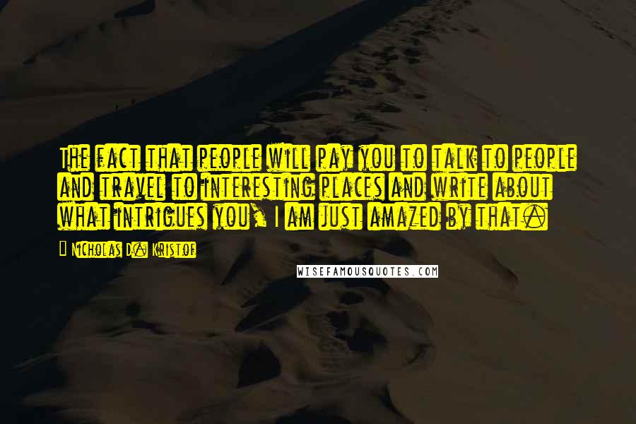 Nicholas D. Kristof Quotes: The fact that people will pay you to talk to people and travel to interesting places and write about what intrigues you, I am just amazed by that.