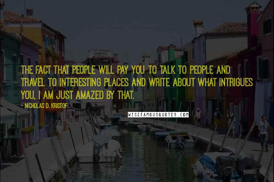 Nicholas D. Kristof Quotes: The fact that people will pay you to talk to people and travel to interesting places and write about what intrigues you, I am just amazed by that.