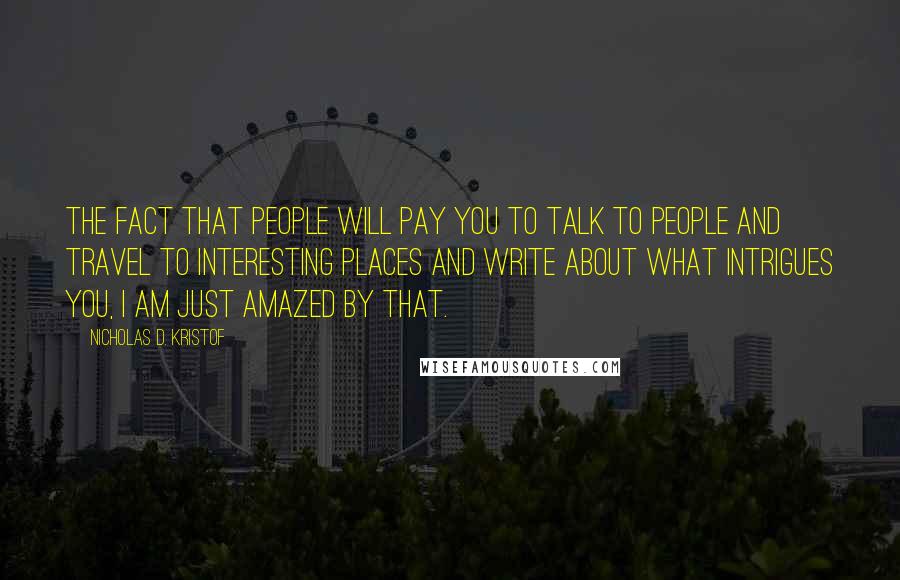 Nicholas D. Kristof Quotes: The fact that people will pay you to talk to people and travel to interesting places and write about what intrigues you, I am just amazed by that.