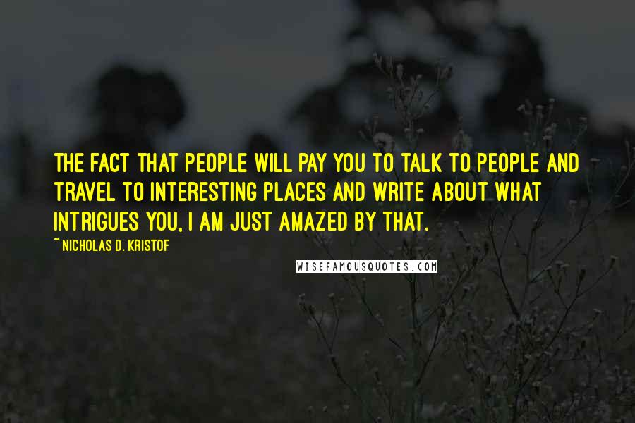 Nicholas D. Kristof Quotes: The fact that people will pay you to talk to people and travel to interesting places and write about what intrigues you, I am just amazed by that.