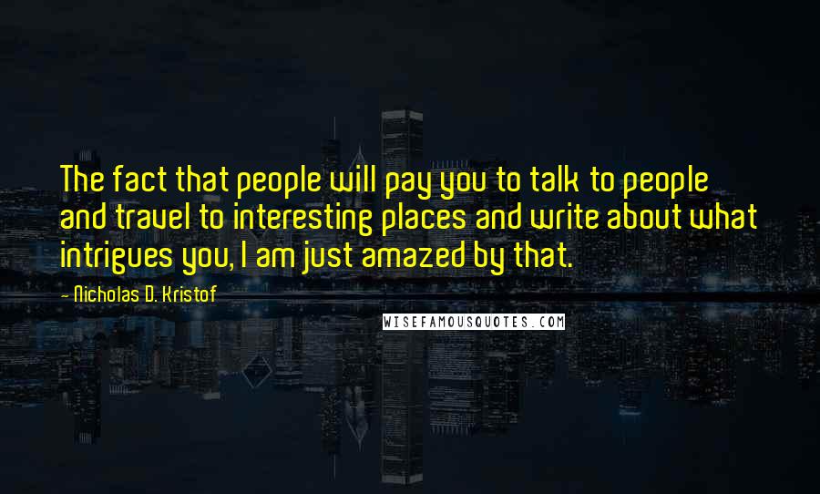 Nicholas D. Kristof Quotes: The fact that people will pay you to talk to people and travel to interesting places and write about what intrigues you, I am just amazed by that.