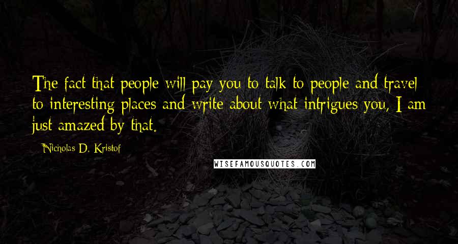 Nicholas D. Kristof Quotes: The fact that people will pay you to talk to people and travel to interesting places and write about what intrigues you, I am just amazed by that.