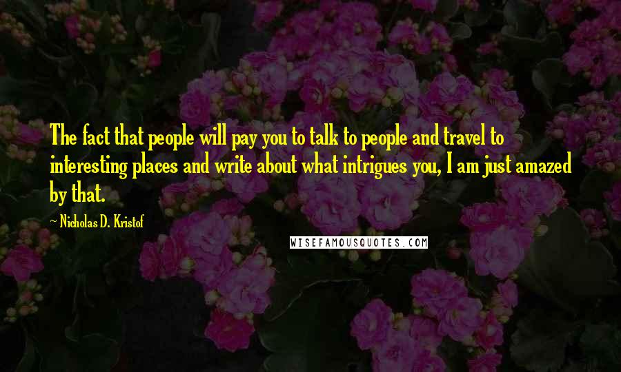 Nicholas D. Kristof Quotes: The fact that people will pay you to talk to people and travel to interesting places and write about what intrigues you, I am just amazed by that.