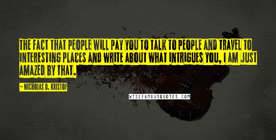 Nicholas D. Kristof Quotes: The fact that people will pay you to talk to people and travel to interesting places and write about what intrigues you, I am just amazed by that.