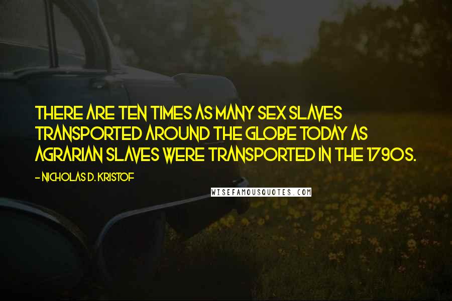 Nicholas D. Kristof Quotes: There are ten times as many sex slaves transported around the globe today as agrarian slaves were transported in the 1790s.