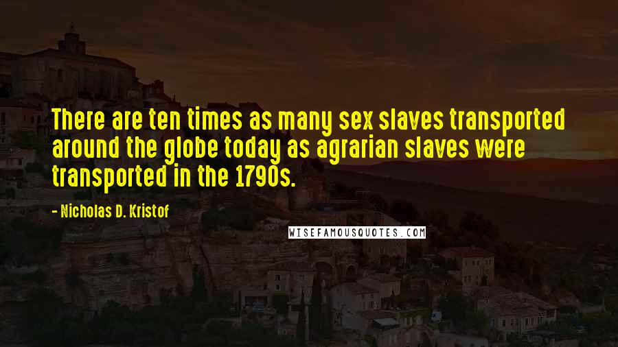 Nicholas D. Kristof Quotes: There are ten times as many sex slaves transported around the globe today as agrarian slaves were transported in the 1790s.