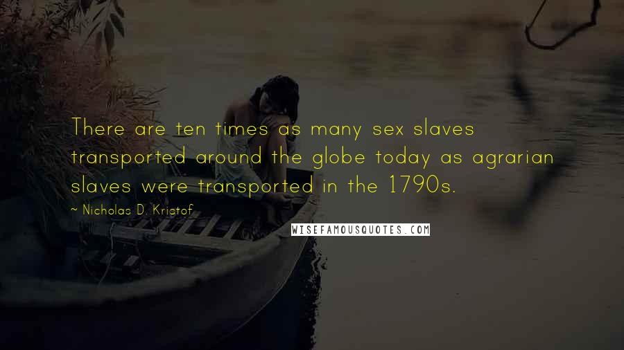 Nicholas D. Kristof Quotes: There are ten times as many sex slaves transported around the globe today as agrarian slaves were transported in the 1790s.