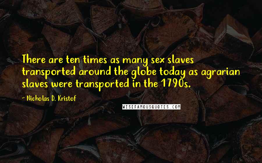 Nicholas D. Kristof Quotes: There are ten times as many sex slaves transported around the globe today as agrarian slaves were transported in the 1790s.