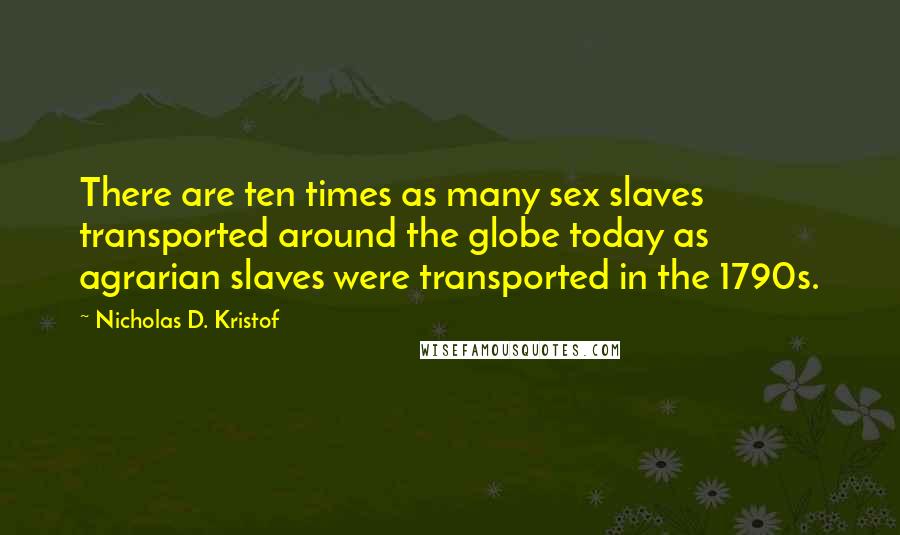 Nicholas D. Kristof Quotes: There are ten times as many sex slaves transported around the globe today as agrarian slaves were transported in the 1790s.