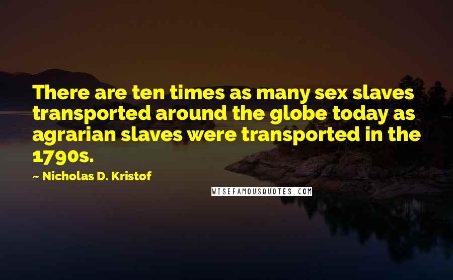Nicholas D. Kristof Quotes: There are ten times as many sex slaves transported around the globe today as agrarian slaves were transported in the 1790s.