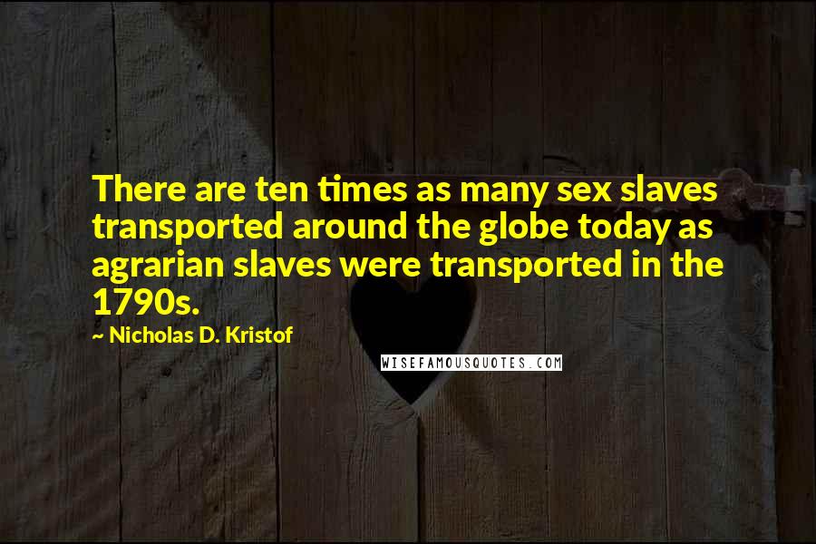 Nicholas D. Kristof Quotes: There are ten times as many sex slaves transported around the globe today as agrarian slaves were transported in the 1790s.
