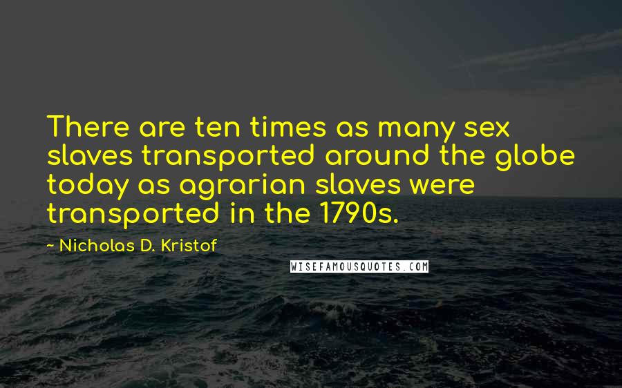 Nicholas D. Kristof Quotes: There are ten times as many sex slaves transported around the globe today as agrarian slaves were transported in the 1790s.