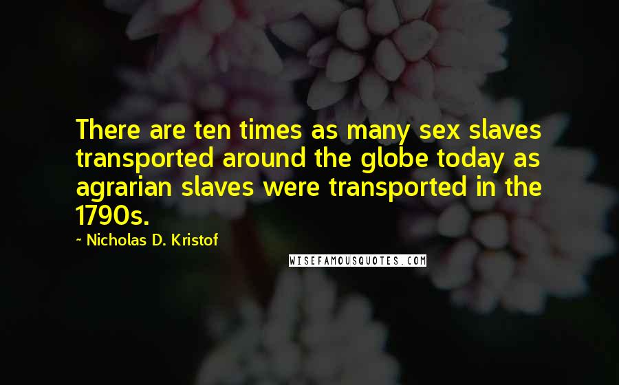 Nicholas D. Kristof Quotes: There are ten times as many sex slaves transported around the globe today as agrarian slaves were transported in the 1790s.