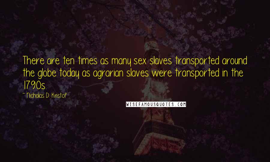 Nicholas D. Kristof Quotes: There are ten times as many sex slaves transported around the globe today as agrarian slaves were transported in the 1790s.