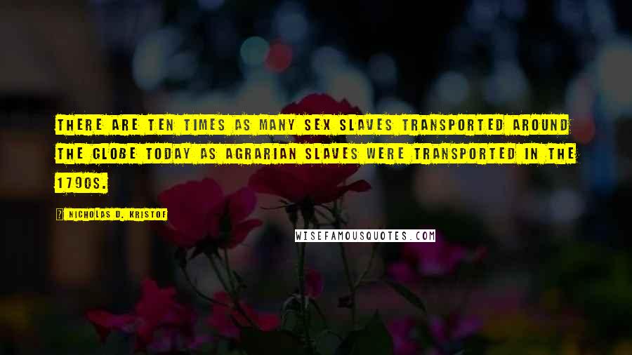 Nicholas D. Kristof Quotes: There are ten times as many sex slaves transported around the globe today as agrarian slaves were transported in the 1790s.