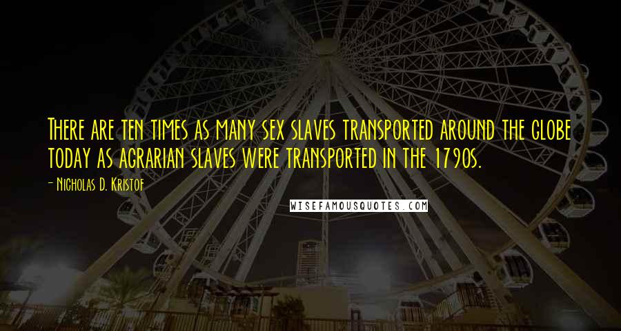 Nicholas D. Kristof Quotes: There are ten times as many sex slaves transported around the globe today as agrarian slaves were transported in the 1790s.