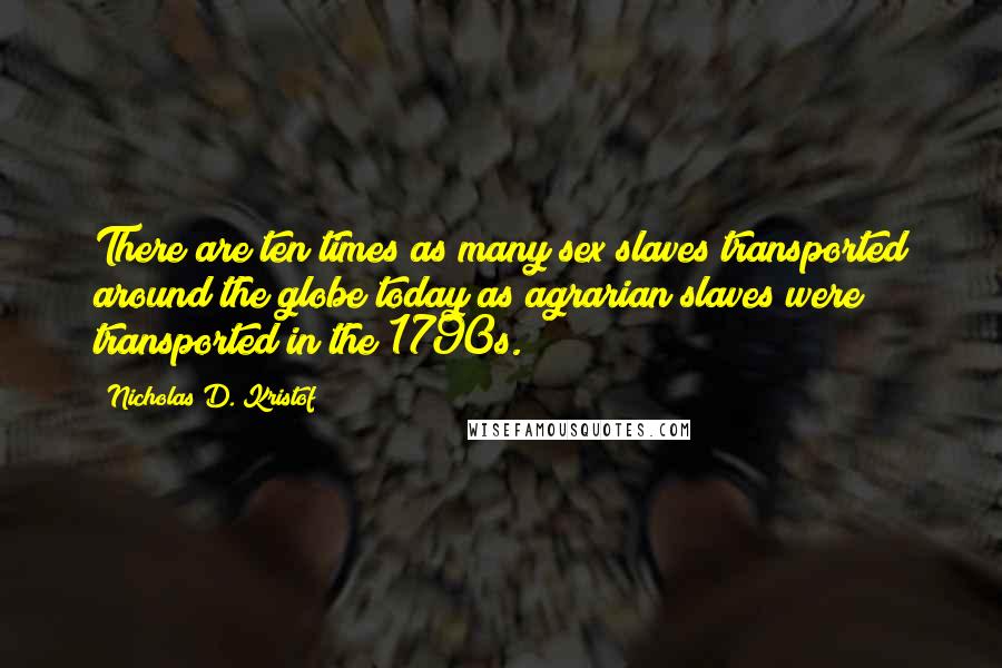 Nicholas D. Kristof Quotes: There are ten times as many sex slaves transported around the globe today as agrarian slaves were transported in the 1790s.