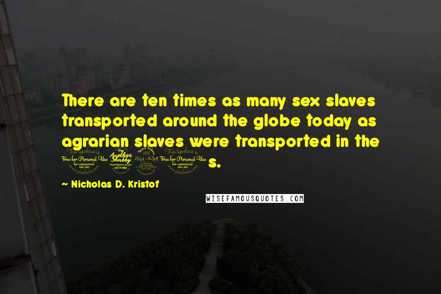 Nicholas D. Kristof Quotes: There are ten times as many sex slaves transported around the globe today as agrarian slaves were transported in the 1790s.