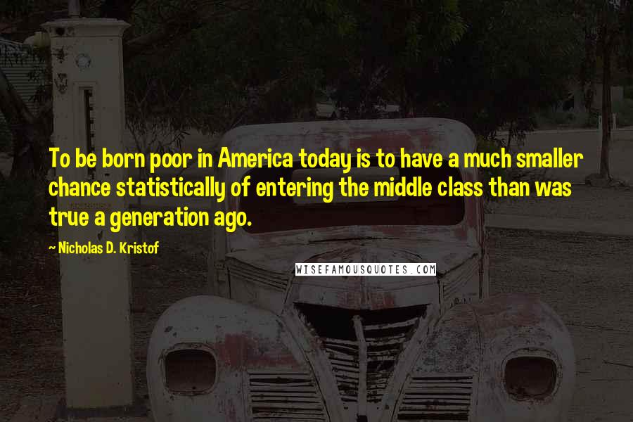 Nicholas D. Kristof Quotes: To be born poor in America today is to have a much smaller chance statistically of entering the middle class than was true a generation ago.