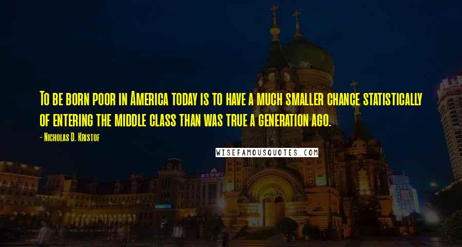 Nicholas D. Kristof Quotes: To be born poor in America today is to have a much smaller chance statistically of entering the middle class than was true a generation ago.