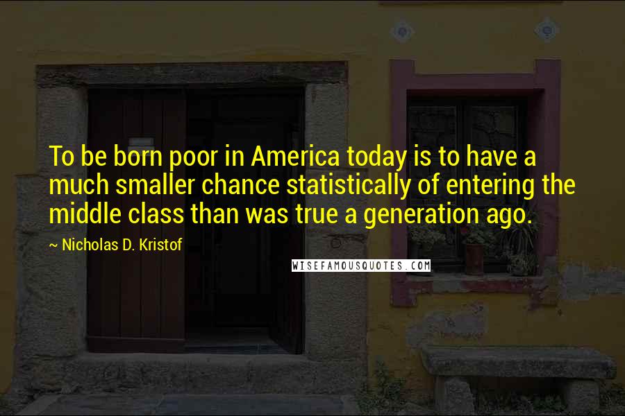 Nicholas D. Kristof Quotes: To be born poor in America today is to have a much smaller chance statistically of entering the middle class than was true a generation ago.