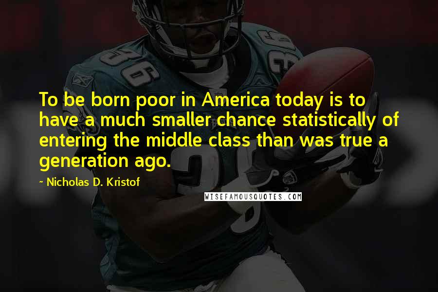 Nicholas D. Kristof Quotes: To be born poor in America today is to have a much smaller chance statistically of entering the middle class than was true a generation ago.