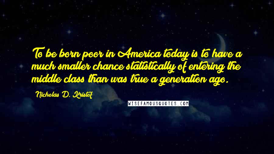 Nicholas D. Kristof Quotes: To be born poor in America today is to have a much smaller chance statistically of entering the middle class than was true a generation ago.