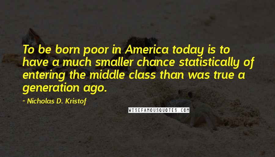 Nicholas D. Kristof Quotes: To be born poor in America today is to have a much smaller chance statistically of entering the middle class than was true a generation ago.