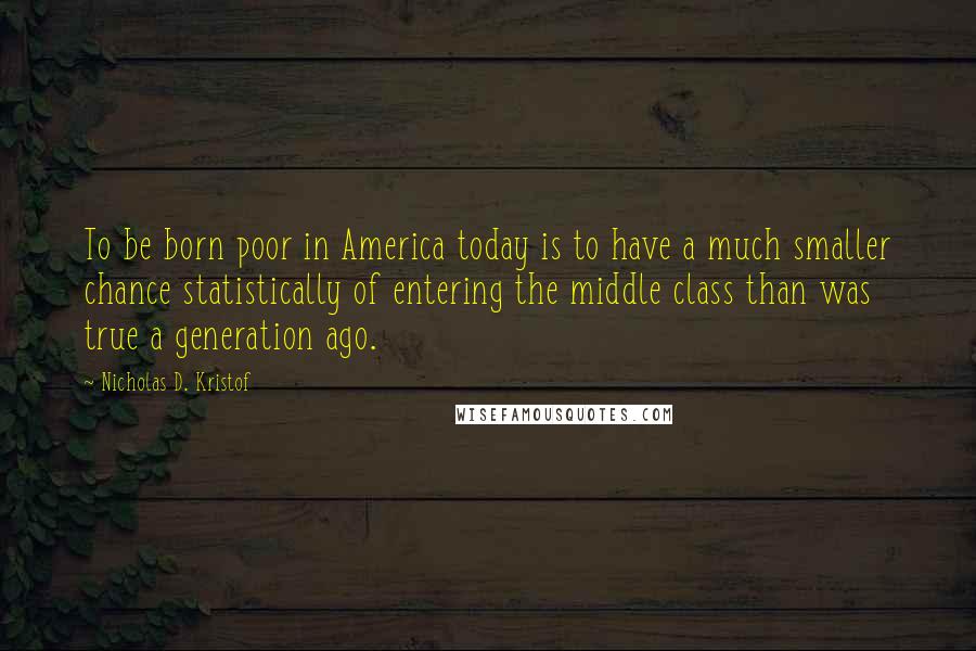 Nicholas D. Kristof Quotes: To be born poor in America today is to have a much smaller chance statistically of entering the middle class than was true a generation ago.