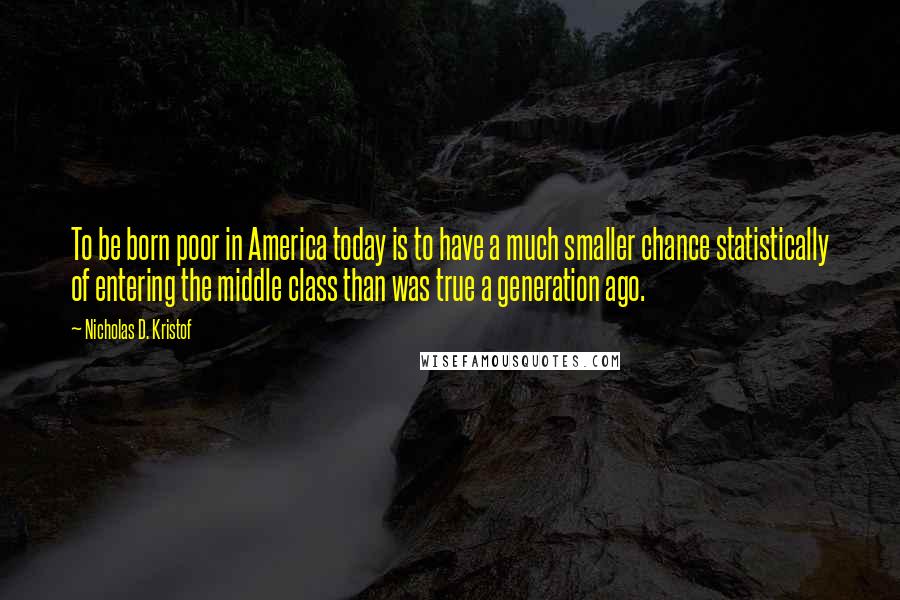 Nicholas D. Kristof Quotes: To be born poor in America today is to have a much smaller chance statistically of entering the middle class than was true a generation ago.