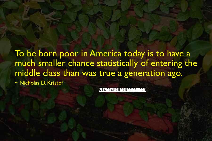 Nicholas D. Kristof Quotes: To be born poor in America today is to have a much smaller chance statistically of entering the middle class than was true a generation ago.