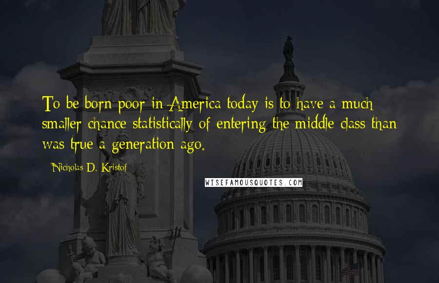 Nicholas D. Kristof Quotes: To be born poor in America today is to have a much smaller chance statistically of entering the middle class than was true a generation ago.