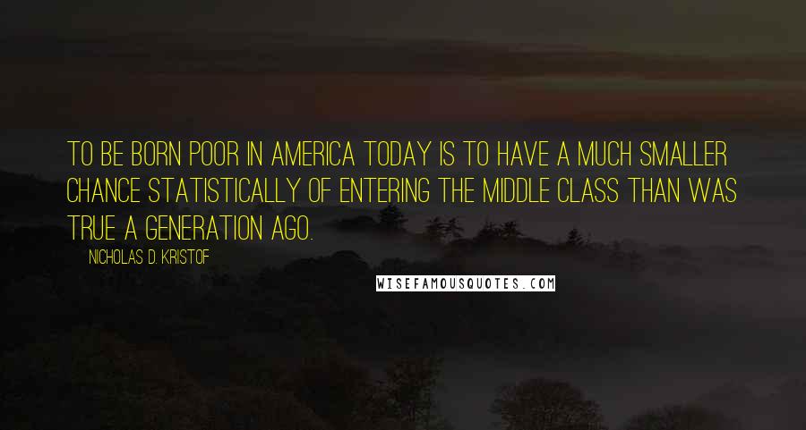 Nicholas D. Kristof Quotes: To be born poor in America today is to have a much smaller chance statistically of entering the middle class than was true a generation ago.