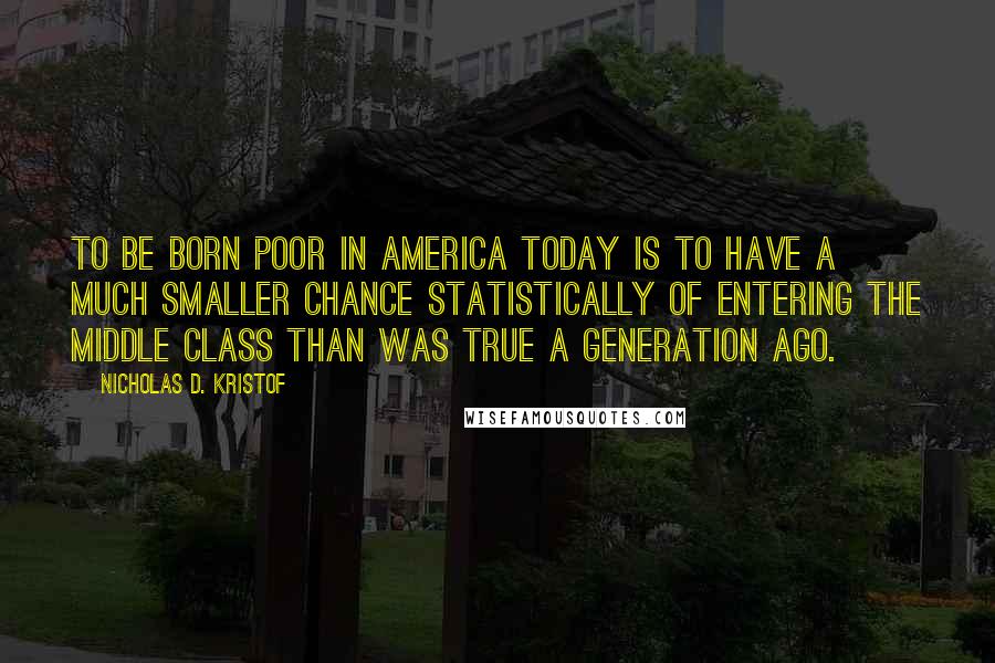 Nicholas D. Kristof Quotes: To be born poor in America today is to have a much smaller chance statistically of entering the middle class than was true a generation ago.