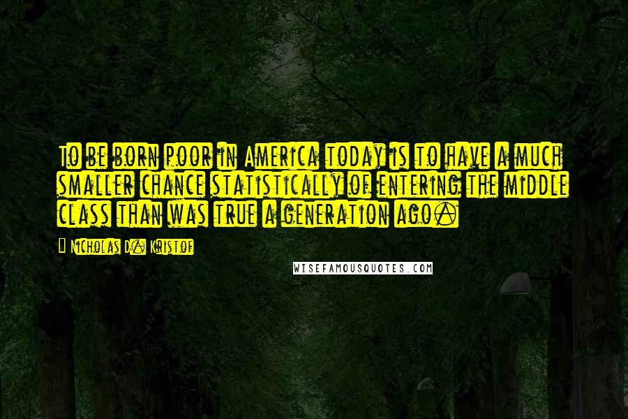 Nicholas D. Kristof Quotes: To be born poor in America today is to have a much smaller chance statistically of entering the middle class than was true a generation ago.