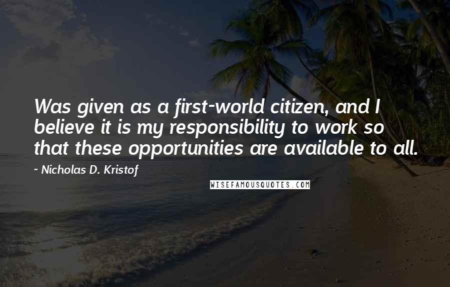 Nicholas D. Kristof Quotes: Was given as a first-world citizen, and I believe it is my responsibility to work so that these opportunities are available to all.